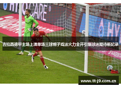 吉拉西德甲主场上演单场三球帽子戏法火力全开引爆球迷期待新纪录 吉拉西德甲主场上演单场三球帽子戏法火力全开引爆球迷期待新纪录